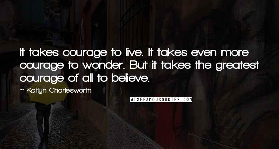Katlyn Charlesworth Quotes: It takes courage to live. It takes even more courage to wonder. But it takes the greatest courage of all to believe.