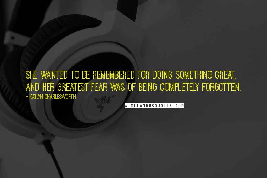 Katlyn Charlesworth Quotes: She wanted to be remembered for doing something great. And her greatest fear was of being completely forgotten.