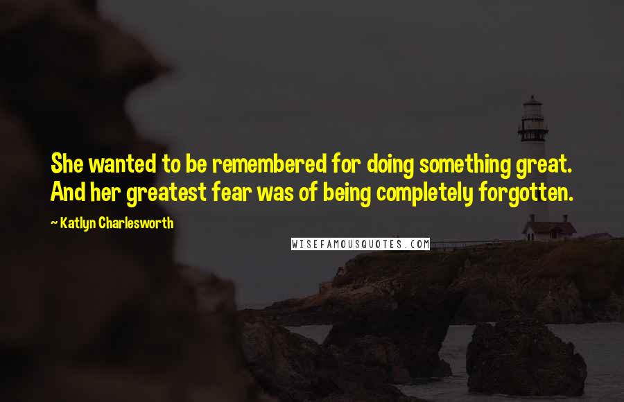 Katlyn Charlesworth Quotes: She wanted to be remembered for doing something great. And her greatest fear was of being completely forgotten.
