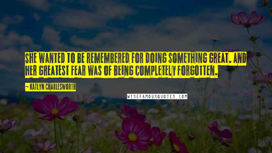 Katlyn Charlesworth Quotes: She wanted to be remembered for doing something great. And her greatest fear was of being completely forgotten.