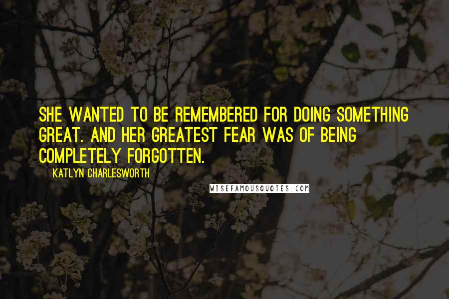 Katlyn Charlesworth Quotes: She wanted to be remembered for doing something great. And her greatest fear was of being completely forgotten.