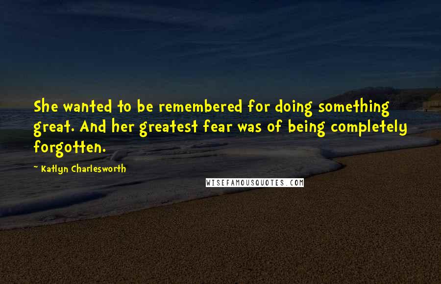 Katlyn Charlesworth Quotes: She wanted to be remembered for doing something great. And her greatest fear was of being completely forgotten.