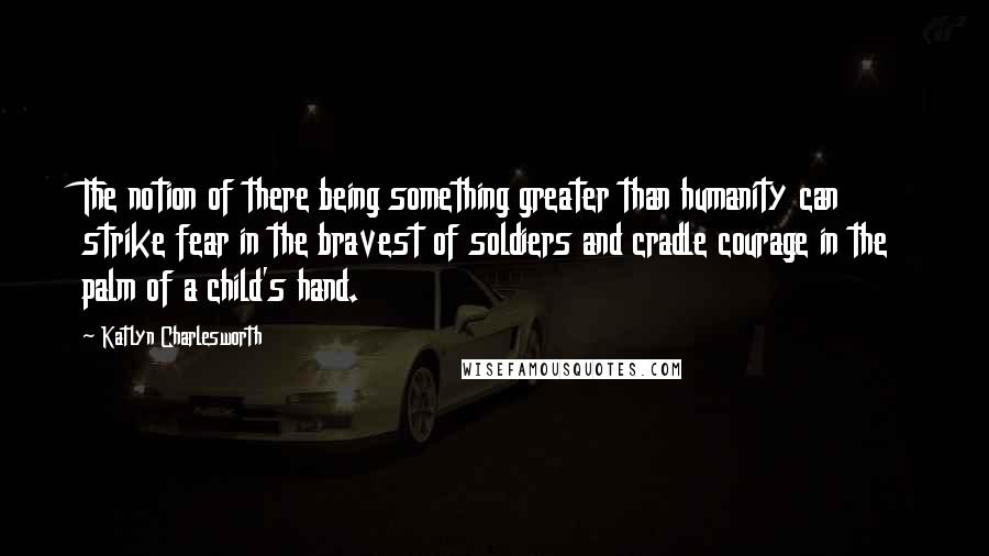 Katlyn Charlesworth Quotes: The notion of there being something greater than humanity can strike fear in the bravest of soldiers and cradle courage in the palm of a child's hand.