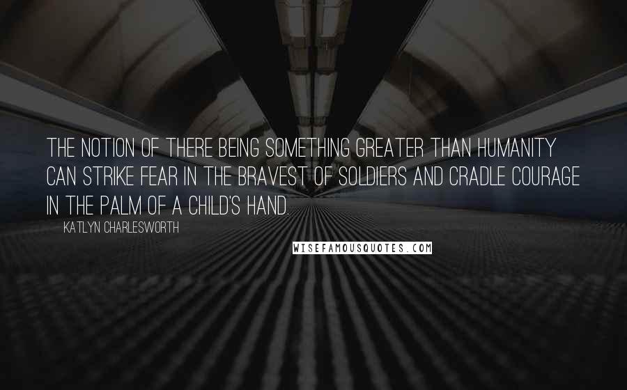 Katlyn Charlesworth Quotes: The notion of there being something greater than humanity can strike fear in the bravest of soldiers and cradle courage in the palm of a child's hand.