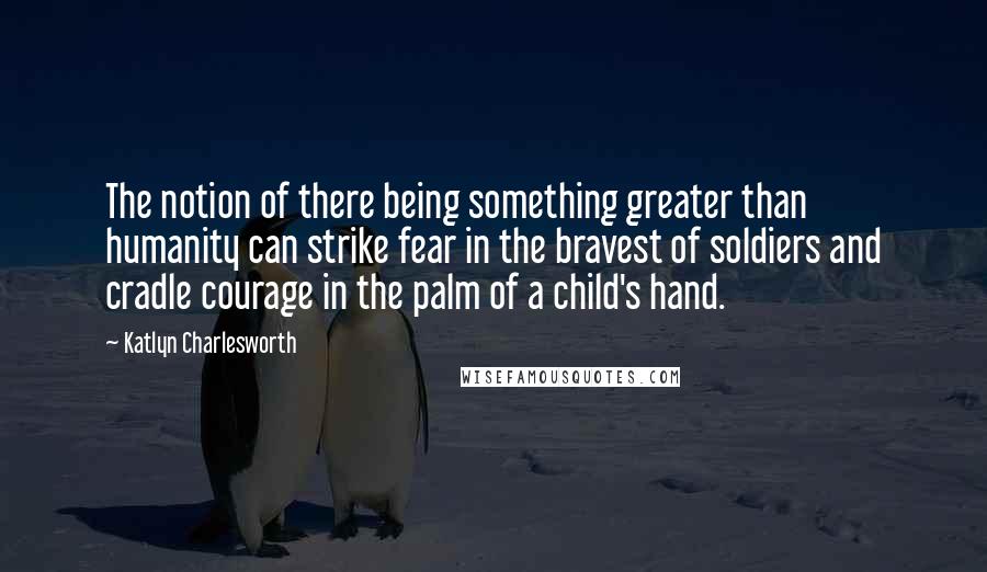 Katlyn Charlesworth Quotes: The notion of there being something greater than humanity can strike fear in the bravest of soldiers and cradle courage in the palm of a child's hand.