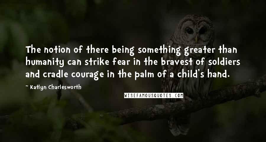 Katlyn Charlesworth Quotes: The notion of there being something greater than humanity can strike fear in the bravest of soldiers and cradle courage in the palm of a child's hand.