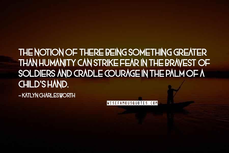 Katlyn Charlesworth Quotes: The notion of there being something greater than humanity can strike fear in the bravest of soldiers and cradle courage in the palm of a child's hand.