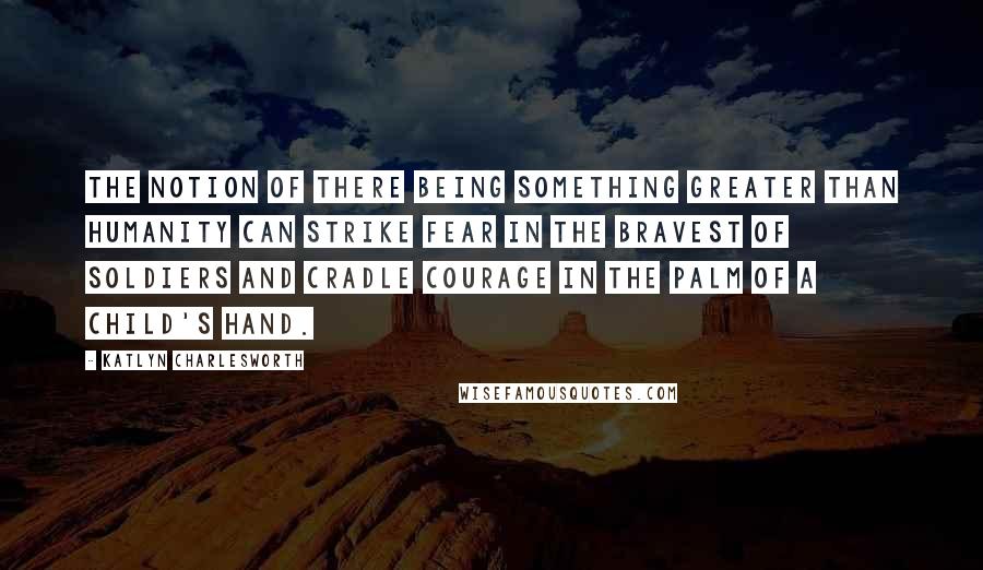 Katlyn Charlesworth Quotes: The notion of there being something greater than humanity can strike fear in the bravest of soldiers and cradle courage in the palm of a child's hand.