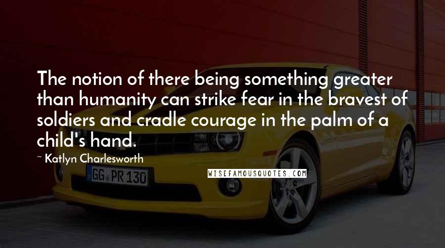 Katlyn Charlesworth Quotes: The notion of there being something greater than humanity can strike fear in the bravest of soldiers and cradle courage in the palm of a child's hand.