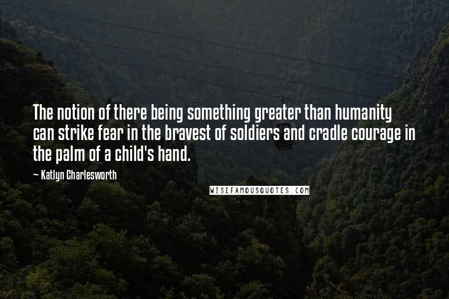 Katlyn Charlesworth Quotes: The notion of there being something greater than humanity can strike fear in the bravest of soldiers and cradle courage in the palm of a child's hand.