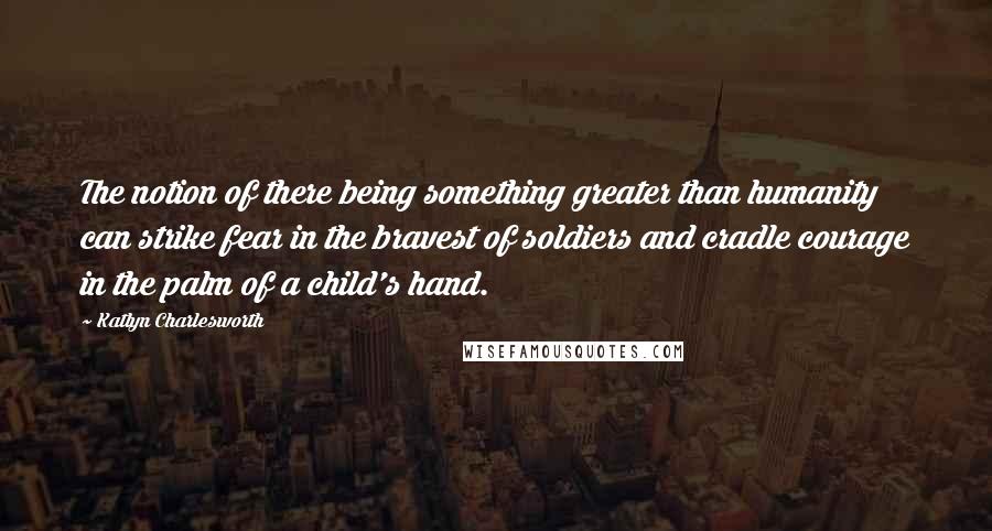 Katlyn Charlesworth Quotes: The notion of there being something greater than humanity can strike fear in the bravest of soldiers and cradle courage in the palm of a child's hand.