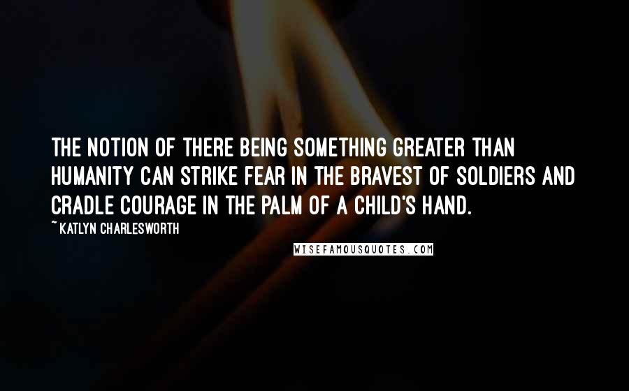 Katlyn Charlesworth Quotes: The notion of there being something greater than humanity can strike fear in the bravest of soldiers and cradle courage in the palm of a child's hand.