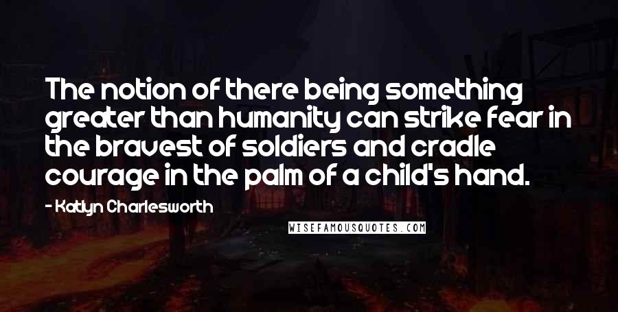 Katlyn Charlesworth Quotes: The notion of there being something greater than humanity can strike fear in the bravest of soldiers and cradle courage in the palm of a child's hand.