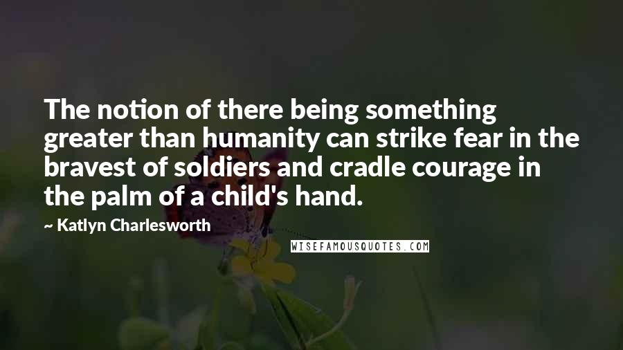 Katlyn Charlesworth Quotes: The notion of there being something greater than humanity can strike fear in the bravest of soldiers and cradle courage in the palm of a child's hand.