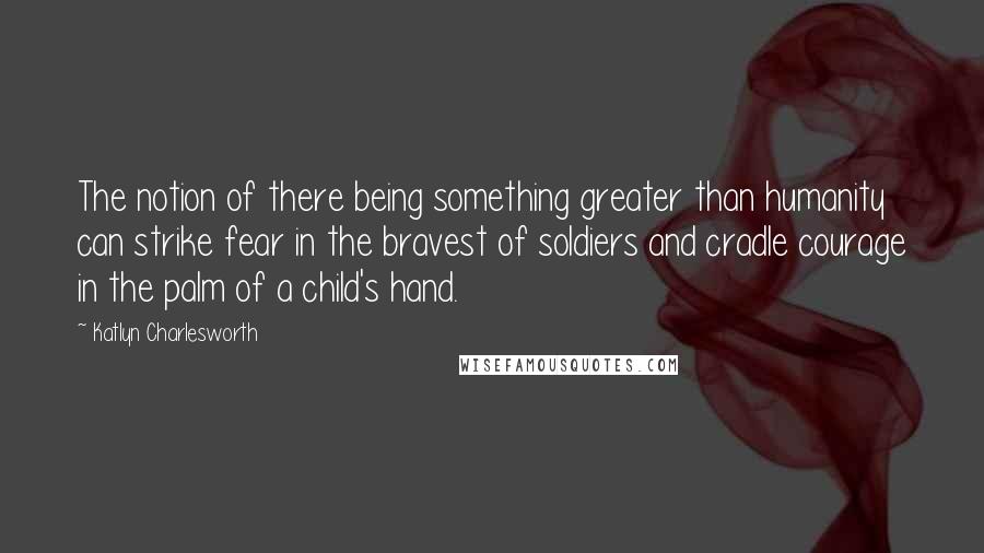 Katlyn Charlesworth Quotes: The notion of there being something greater than humanity can strike fear in the bravest of soldiers and cradle courage in the palm of a child's hand.