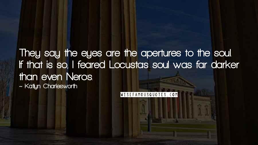 Katlyn Charlesworth Quotes: They say the eyes are the apertures to the soul. If that is so, I feared Locusta's soul was far darker than even Nero's.