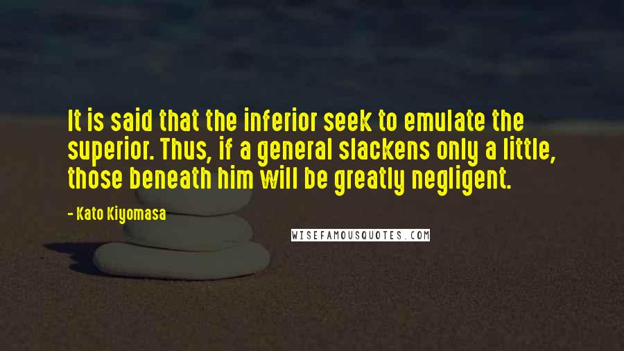 Kato Kiyomasa Quotes: It is said that the inferior seek to emulate the superior. Thus, if a general slackens only a little, those beneath him will be greatly negligent.