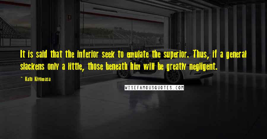 Kato Kiyomasa Quotes: It is said that the inferior seek to emulate the superior. Thus, if a general slackens only a little, those beneath him will be greatly negligent.