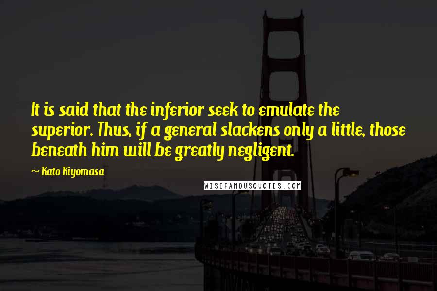 Kato Kiyomasa Quotes: It is said that the inferior seek to emulate the superior. Thus, if a general slackens only a little, those beneath him will be greatly negligent.