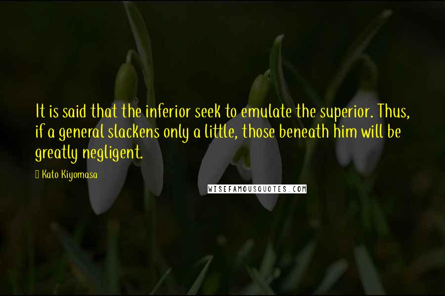 Kato Kiyomasa Quotes: It is said that the inferior seek to emulate the superior. Thus, if a general slackens only a little, those beneath him will be greatly negligent.