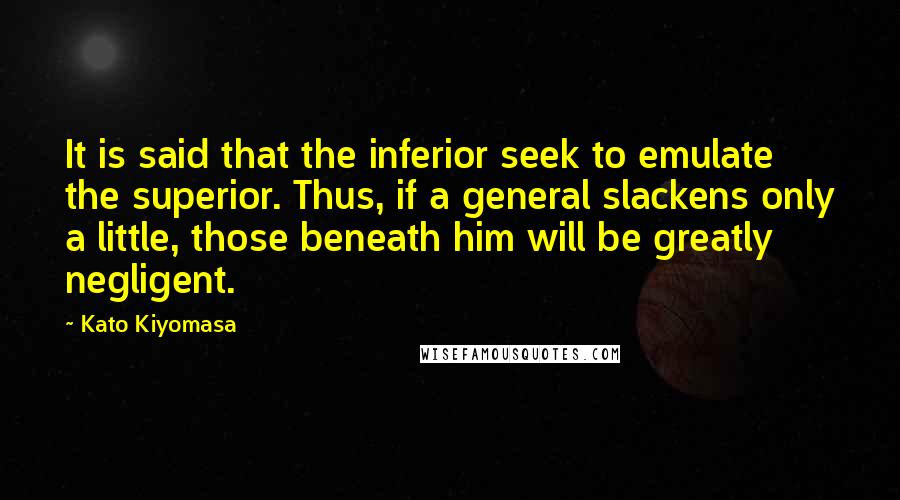 Kato Kiyomasa Quotes: It is said that the inferior seek to emulate the superior. Thus, if a general slackens only a little, those beneath him will be greatly negligent.