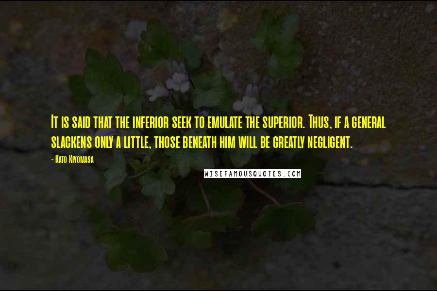 Kato Kiyomasa Quotes: It is said that the inferior seek to emulate the superior. Thus, if a general slackens only a little, those beneath him will be greatly negligent.