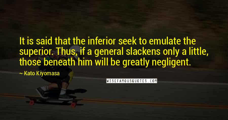 Kato Kiyomasa Quotes: It is said that the inferior seek to emulate the superior. Thus, if a general slackens only a little, those beneath him will be greatly negligent.