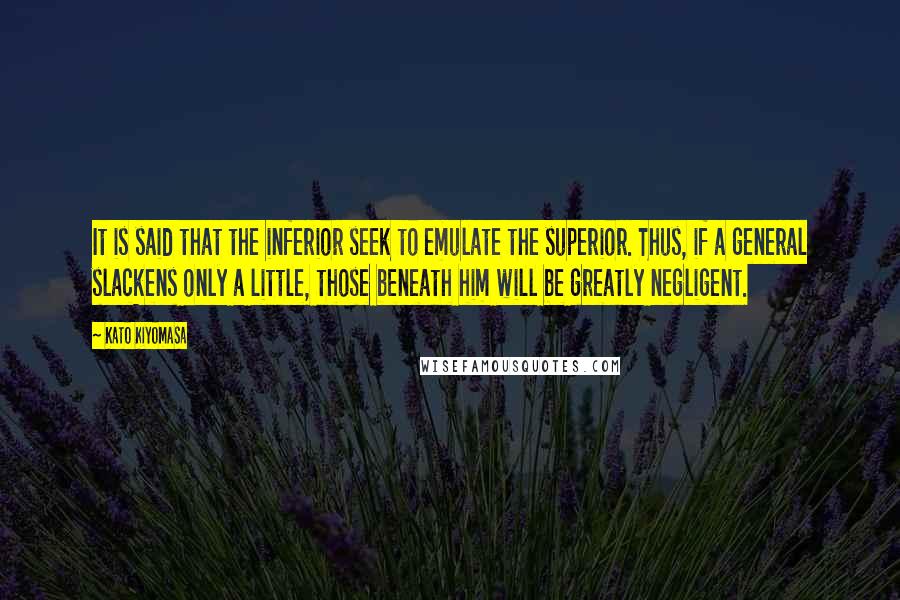 Kato Kiyomasa Quotes: It is said that the inferior seek to emulate the superior. Thus, if a general slackens only a little, those beneath him will be greatly negligent.