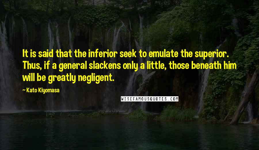 Kato Kiyomasa Quotes: It is said that the inferior seek to emulate the superior. Thus, if a general slackens only a little, those beneath him will be greatly negligent.