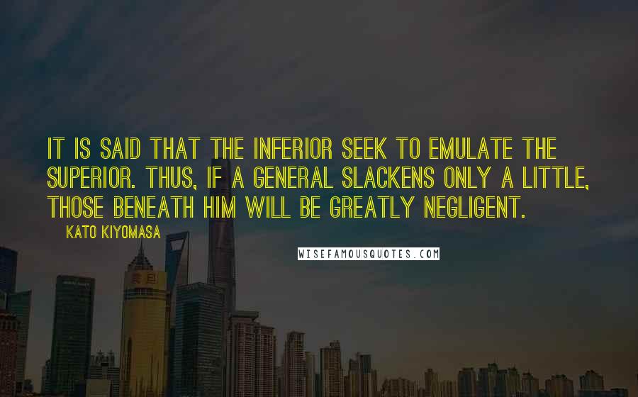 Kato Kiyomasa Quotes: It is said that the inferior seek to emulate the superior. Thus, if a general slackens only a little, those beneath him will be greatly negligent.