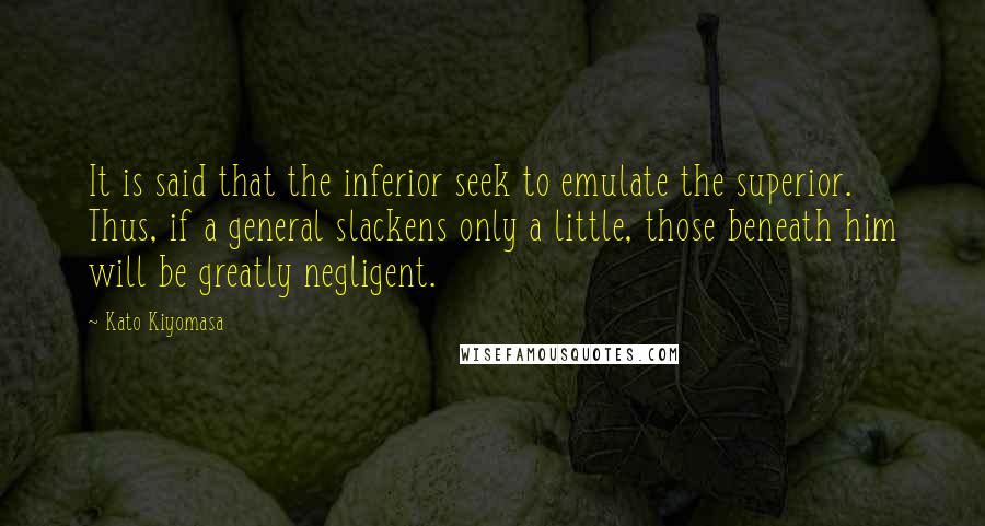 Kato Kiyomasa Quotes: It is said that the inferior seek to emulate the superior. Thus, if a general slackens only a little, those beneath him will be greatly negligent.