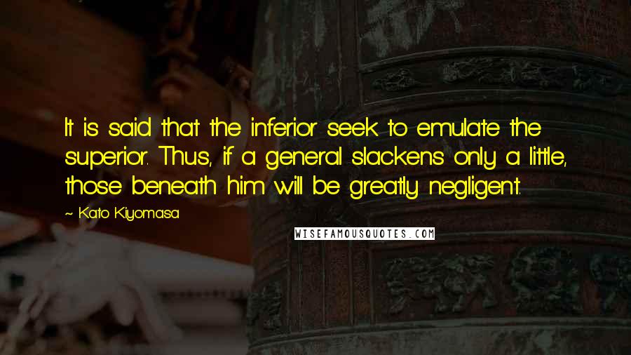 Kato Kiyomasa Quotes: It is said that the inferior seek to emulate the superior. Thus, if a general slackens only a little, those beneath him will be greatly negligent.