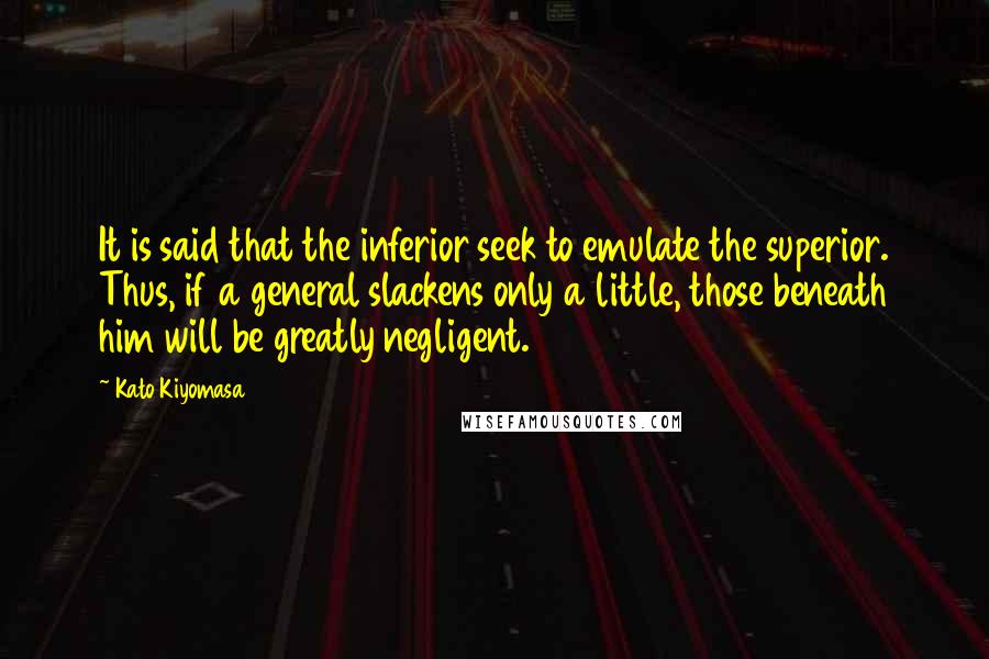 Kato Kiyomasa Quotes: It is said that the inferior seek to emulate the superior. Thus, if a general slackens only a little, those beneath him will be greatly negligent.