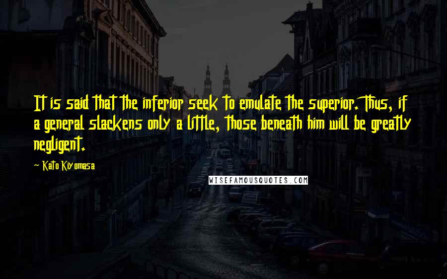 Kato Kiyomasa Quotes: It is said that the inferior seek to emulate the superior. Thus, if a general slackens only a little, those beneath him will be greatly negligent.