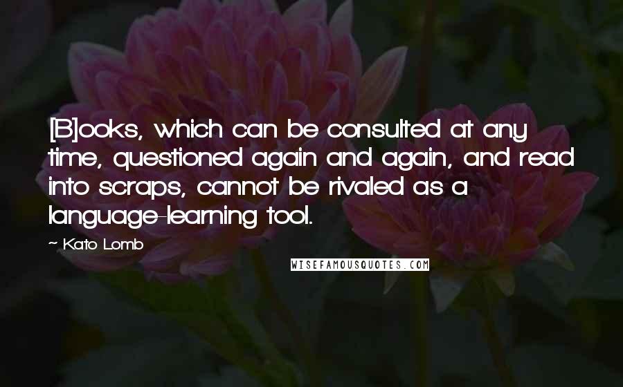 Kato Lomb Quotes: [B]ooks, which can be consulted at any time, questioned again and again, and read into scraps, cannot be rivaled as a language-learning tool.