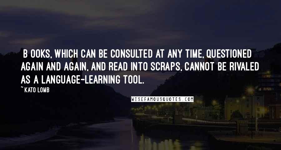 Kato Lomb Quotes: [B]ooks, which can be consulted at any time, questioned again and again, and read into scraps, cannot be rivaled as a language-learning tool.