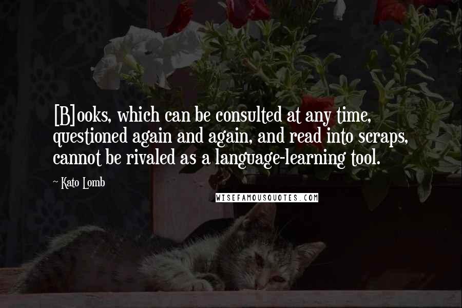 Kato Lomb Quotes: [B]ooks, which can be consulted at any time, questioned again and again, and read into scraps, cannot be rivaled as a language-learning tool.