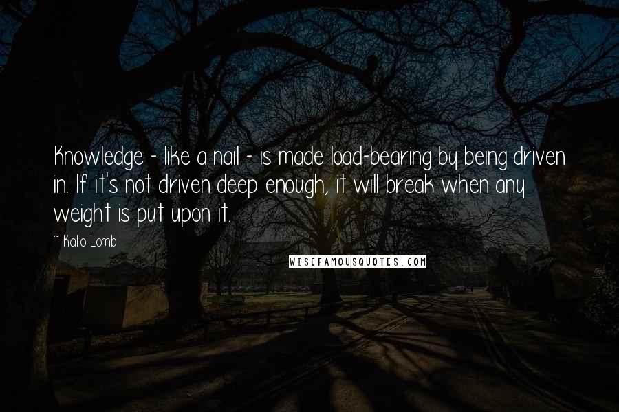 Kato Lomb Quotes: Knowledge - like a nail - is made load-bearing by being driven in. If it's not driven deep enough, it will break when any weight is put upon it.