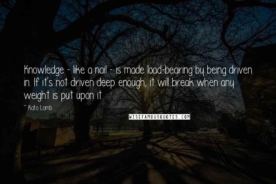 Kato Lomb Quotes: Knowledge - like a nail - is made load-bearing by being driven in. If it's not driven deep enough, it will break when any weight is put upon it.