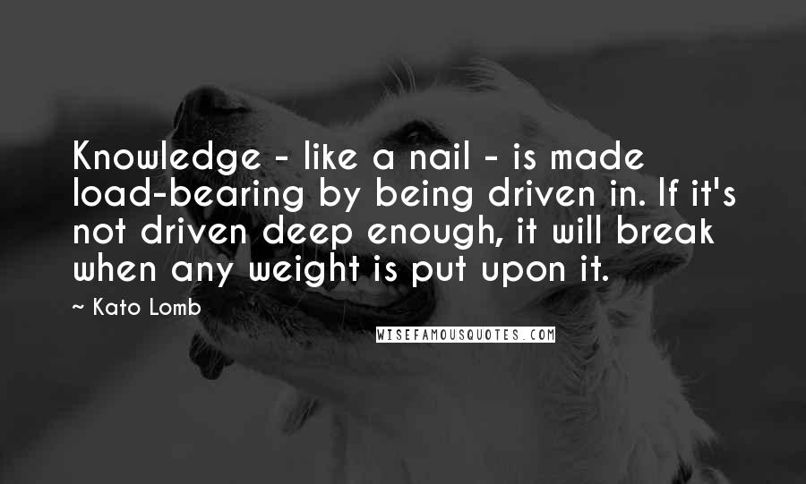 Kato Lomb Quotes: Knowledge - like a nail - is made load-bearing by being driven in. If it's not driven deep enough, it will break when any weight is put upon it.