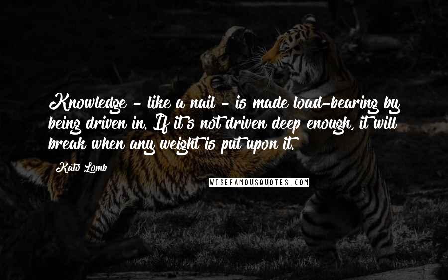 Kato Lomb Quotes: Knowledge - like a nail - is made load-bearing by being driven in. If it's not driven deep enough, it will break when any weight is put upon it.