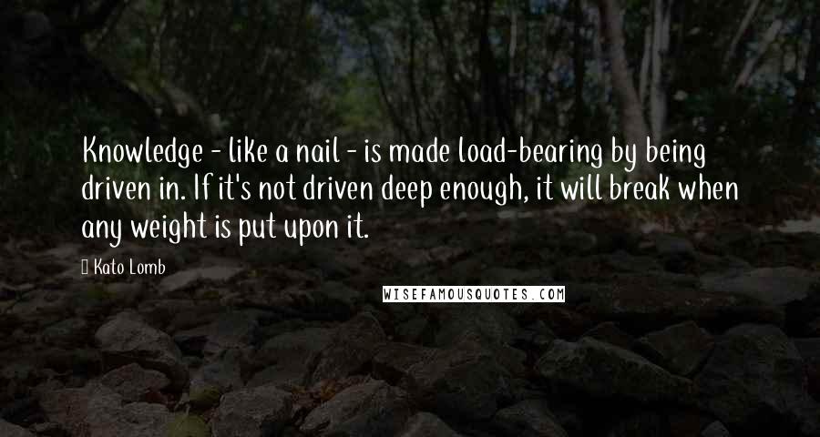 Kato Lomb Quotes: Knowledge - like a nail - is made load-bearing by being driven in. If it's not driven deep enough, it will break when any weight is put upon it.