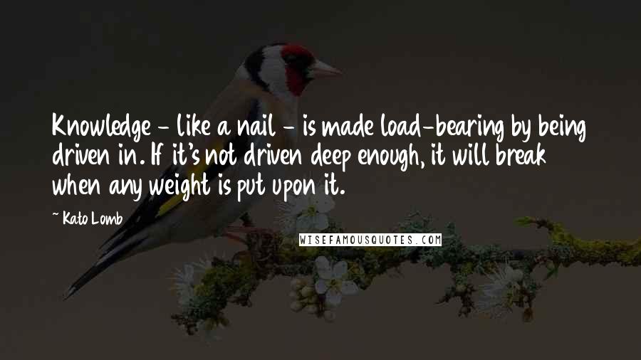 Kato Lomb Quotes: Knowledge - like a nail - is made load-bearing by being driven in. If it's not driven deep enough, it will break when any weight is put upon it.