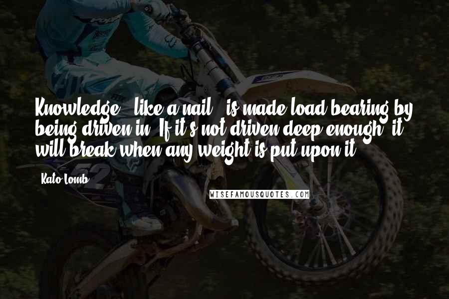 Kato Lomb Quotes: Knowledge - like a nail - is made load-bearing by being driven in. If it's not driven deep enough, it will break when any weight is put upon it.