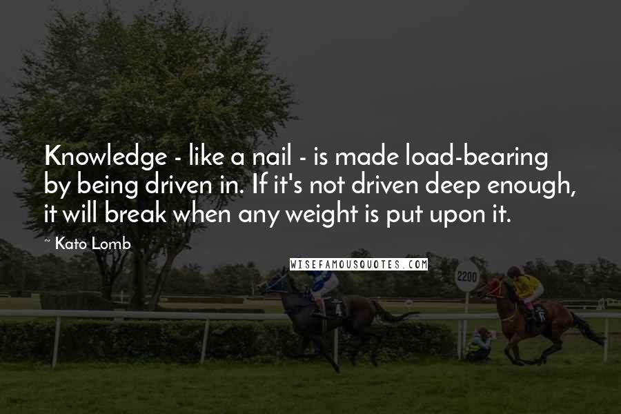 Kato Lomb Quotes: Knowledge - like a nail - is made load-bearing by being driven in. If it's not driven deep enough, it will break when any weight is put upon it.