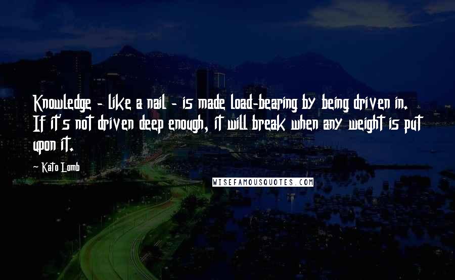 Kato Lomb Quotes: Knowledge - like a nail - is made load-bearing by being driven in. If it's not driven deep enough, it will break when any weight is put upon it.