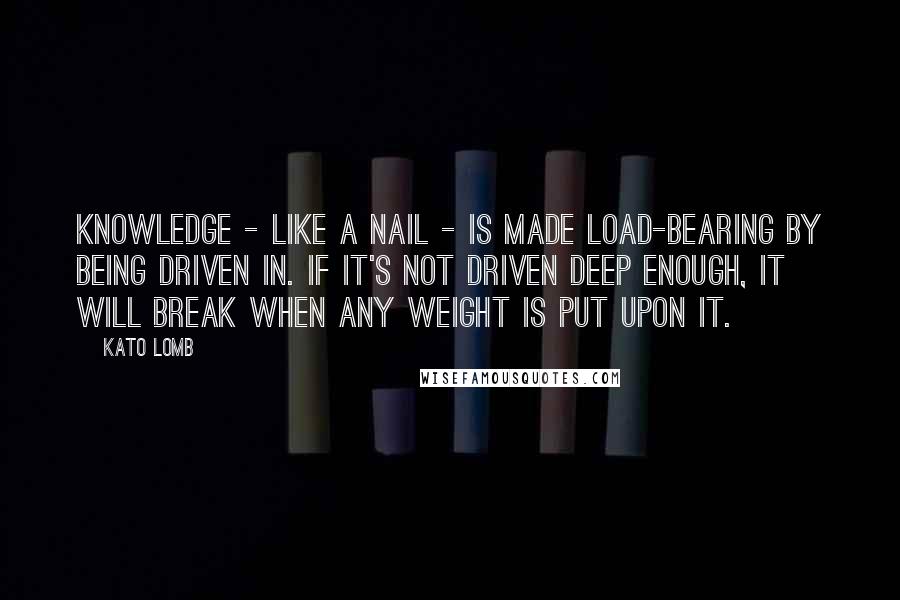 Kato Lomb Quotes: Knowledge - like a nail - is made load-bearing by being driven in. If it's not driven deep enough, it will break when any weight is put upon it.