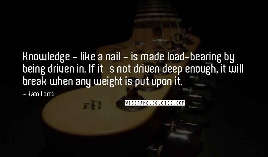 Kato Lomb Quotes: Knowledge - like a nail - is made load-bearing by being driven in. If it's not driven deep enough, it will break when any weight is put upon it.