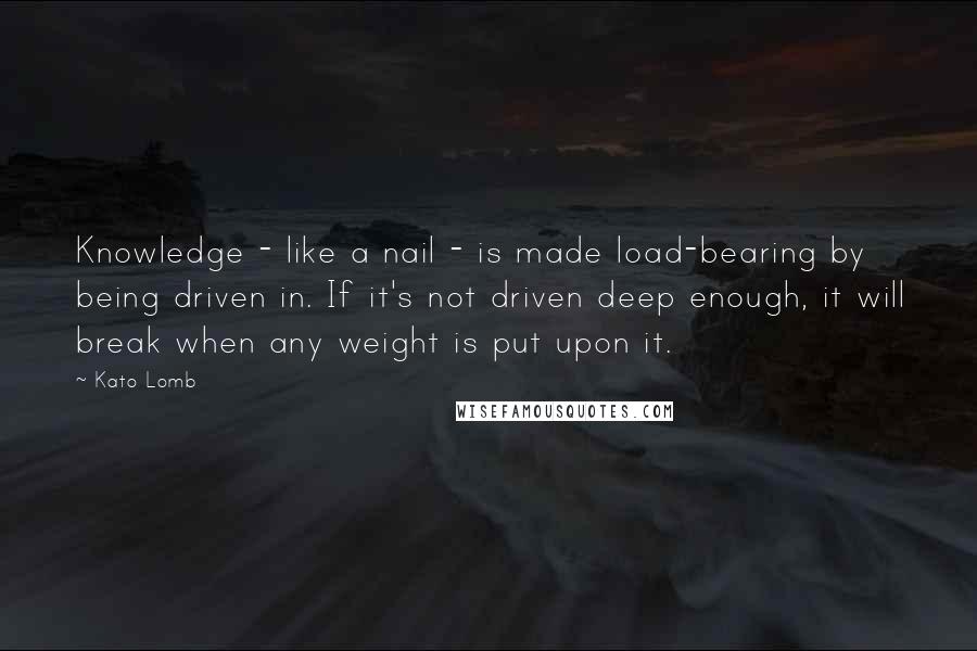 Kato Lomb Quotes: Knowledge - like a nail - is made load-bearing by being driven in. If it's not driven deep enough, it will break when any weight is put upon it.