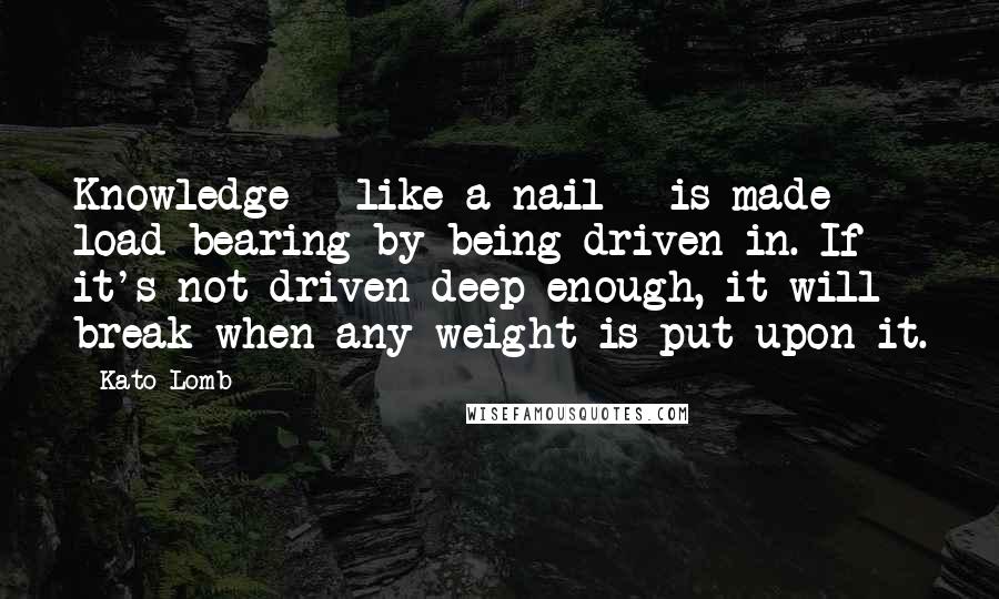 Kato Lomb Quotes: Knowledge - like a nail - is made load-bearing by being driven in. If it's not driven deep enough, it will break when any weight is put upon it.